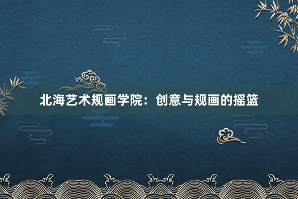 北海艺术规画学院：创意与规画的摇篮