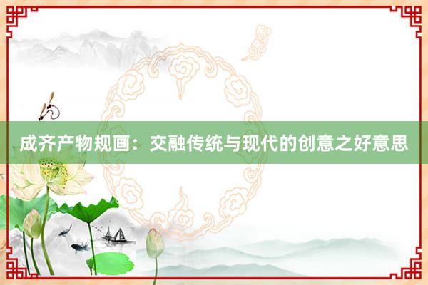 成齐产物规画:交融传统与现代的创意之好意思