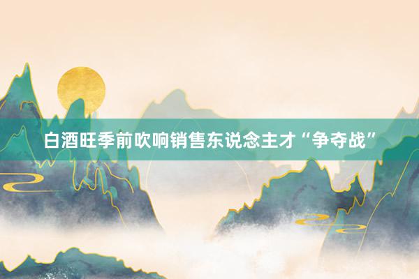 白酒旺季前吹响销售东说念主才“争夺战”