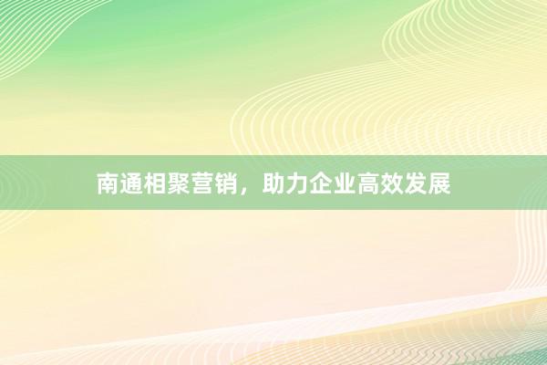 南通相聚营销，助力企业高效发展